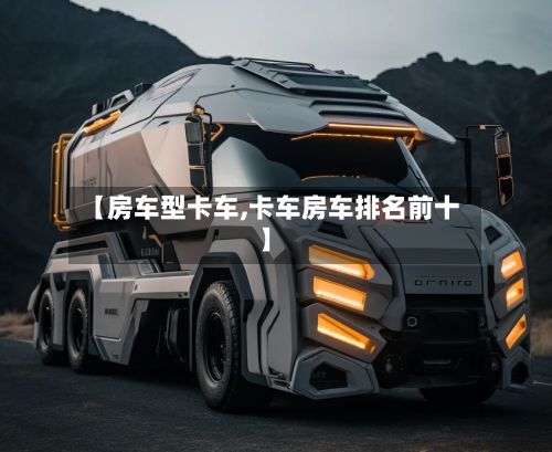 【房车型卡车,卡车房车排名前十】
