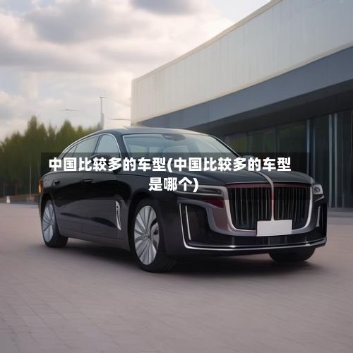 中国比较多的车型(中国比较多的车型是哪个)