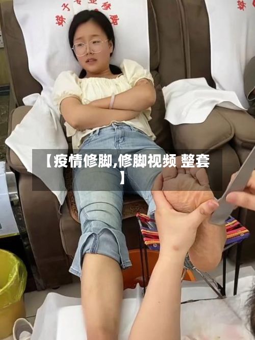 【疫情修脚,修脚视频 整套】
