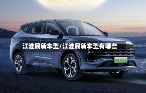 江淮最新车型/江淮最新车型有哪些-第2张图片